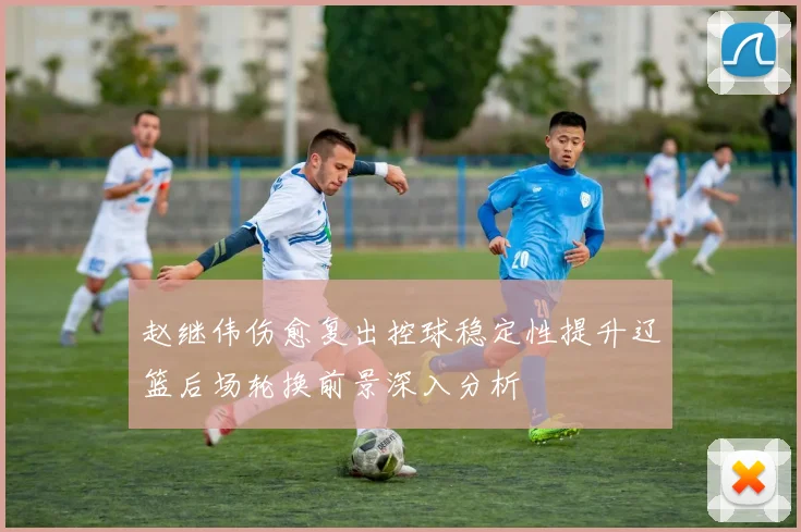 赵继伟伤愈复出控球稳定性提升辽篮后场轮换前景深入分析