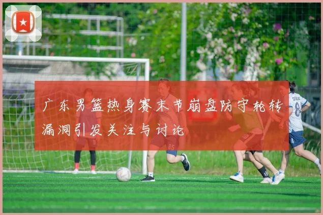 广东男篮热身赛末节崩盘防守轮转漏洞引发关注与讨论