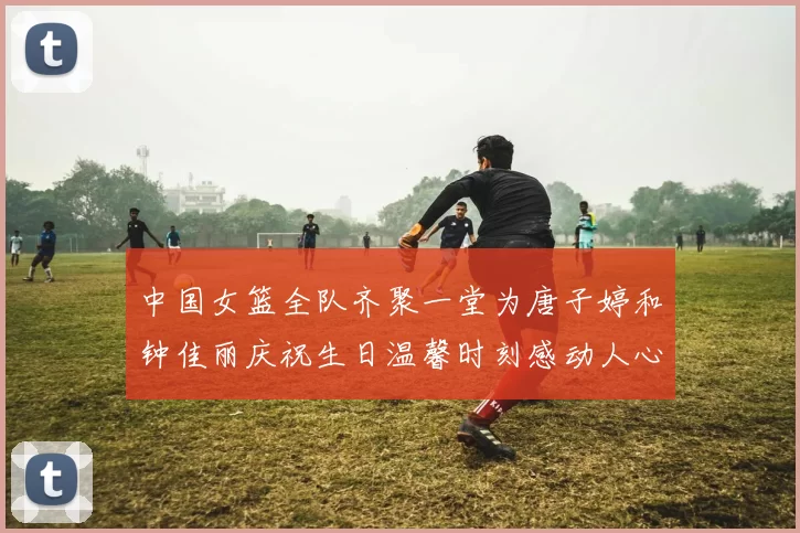 中国女篮全队齐聚一堂为唐子婷和钟佳丽庆祝生日温馨时刻感动人心