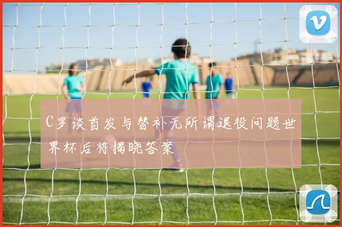 C罗谈首发与替补无所谓退役问题世界杯后将揭晓答案