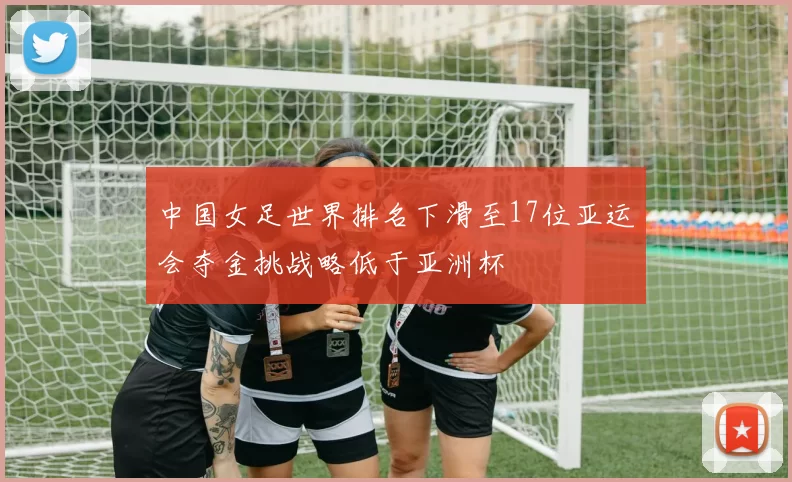 中国女足世界排名下滑至17位亚运会夺金挑战略低于亚洲杯