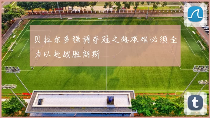 贝拉尔多强调夺冠之路艰难必须全力以赴战胜朗斯
