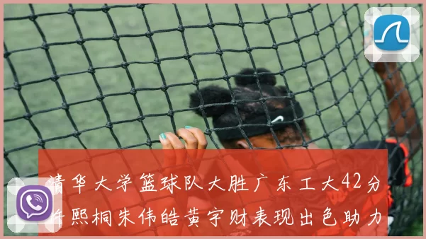 清华大学篮球队大胜广东工大42分许熙桐朱伟皓黄宇财表现出色助力胜利
