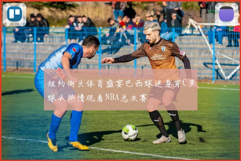 纽约街头体育盛宴巴西球迷身穿C罗球衣热情观看NBA总决赛