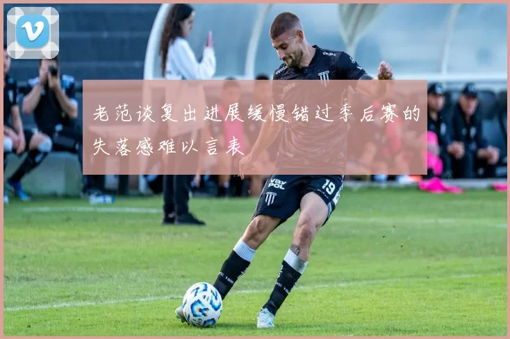 老范谈复出进展缓慢错过季后赛的失落感难以言表