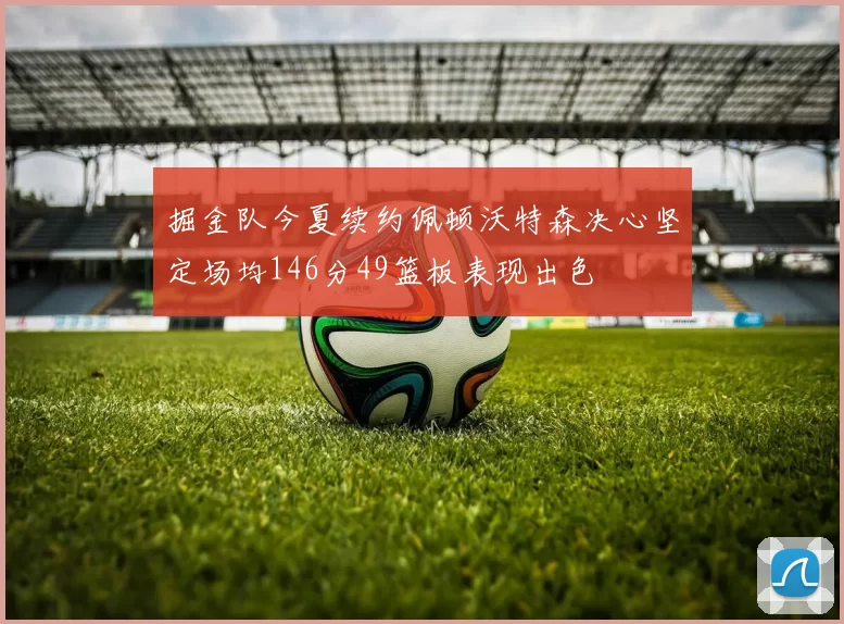 掘金队今夏续约佩顿沃特森决心坚定场均146分49篮板表现出色