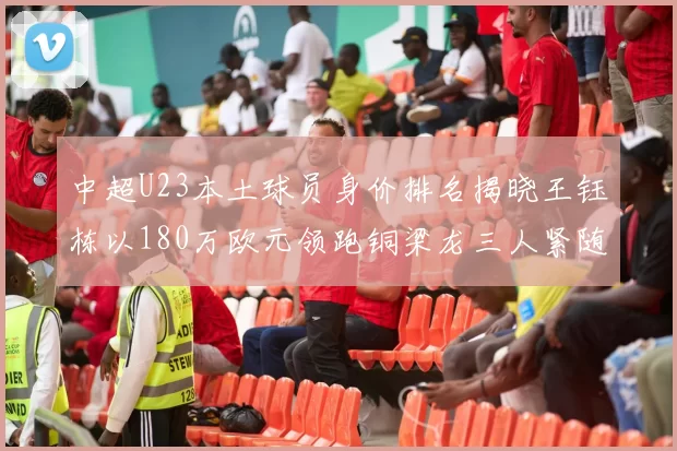 中超U23本土球员身价排名揭晓王钰栋以180万欧元领跑铜梁龙三人紧随其后