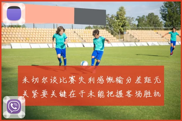 米切尔谈比赛失利感慨输分差距无关紧要关键在于未能把握客场胜机