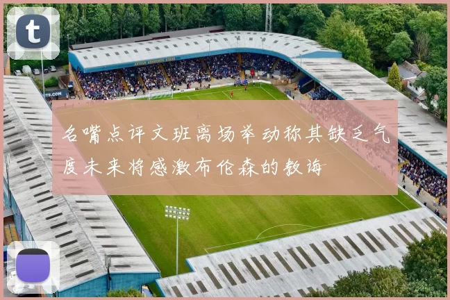 名嘴点评文班离场举动称其缺乏气度未来将感激布伦森的教诲
