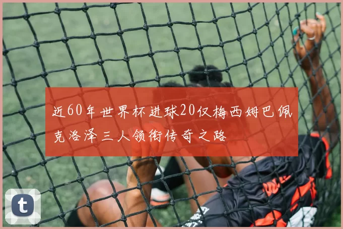 近60年世界杯进球20仅梅西姆巴佩克洛泽三人领衔传奇之路