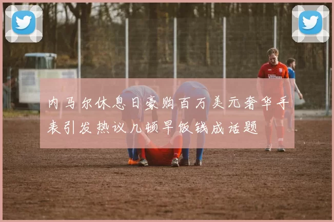 内马尔休息日豪购百万美元奢华手表引发热议几顿早饭钱成话题