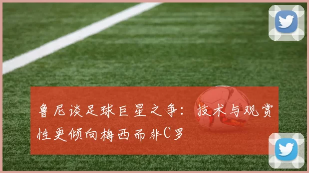 鲁尼谈足球巨星之争：技术与观赏性更倾向梅西而非C罗