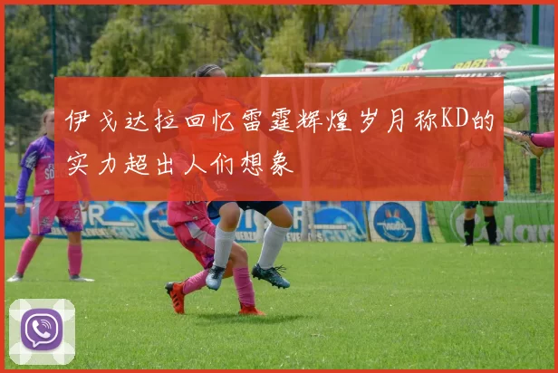 伊戈达拉回忆雷霆辉煌岁月称KD的实力超出人们想象